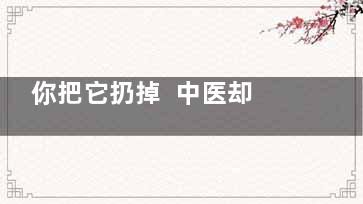 你把它扔掉  中医却把它当做宝,你把它扔掉 中医却把你给他看